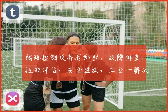 线路检测设备有哪些，故障排查，性能评估，安全监测，三合一解决方案，助力电力运维。