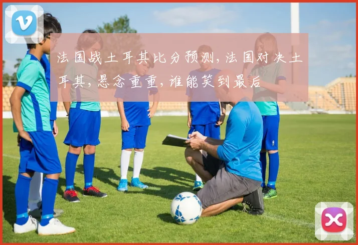 法国战土耳其比分预测,法国对决土耳其,悬念重重,谁能笑到最后